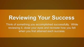 Reviewing Your Success 
Think of something you accomplished successfully. While 
reviewing it, close your eyes and recreate how you felt 
when you first attained each success. 
 
