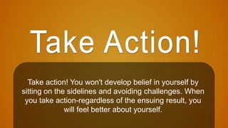 Take action! You won't develop belief in yourself by 
sitting on the sidelines and avoiding challenges. When 
you take action-regardless of the ensuing result, you 
will feel better about yourself. 
 
