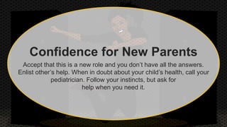 Confidence for New Parents 
Accept that this is a new role and you don’t have all the answers. 
Enlist other’s help. When in doubt about your child’s health, call your 
pediatrician. Follow your instincts, but ask for 
help when you need it. 
