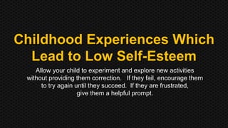 Childhood Experiences Which 
Lead to Low Self-Esteem 
Allow your child to experiment and explore new activities 
without providing them correction. If they fail, encourage them 
to try again until they succeed. If they are frustrated, 
give them a helpful prompt. 
 