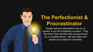 The Perfectionist & 
Procrastinator 
People with low self-esteem may try to 
perfect or put off completing a project. They 
fear that if they fail then they are perceived 
as a complete failure. Set due dates and 
accept your project as complete. 
 