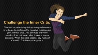 Challenge the Inner Critic 
The first important step in improving self-esteem 
is to begin to challenge the negative messages of 
your internal critic. Just because the voice 
speaks, does not mean what it says is true or 
accurate. When the critic speaks, say “Cancel! 
Cancel!” This breaks the pattern. 
 