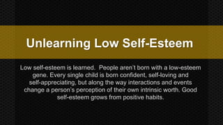 Unlearning Low Self-Esteem 
Low self-esteem is learned. People aren’t born with a low-esteem 
gene. Every single child is born confident, self-loving and 
self-appreciating, but along the way interactions and events 
change a person’s perception of their own intrinsic worth. Good 
self-esteem grows from positive habits. 
 