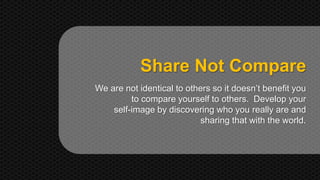 Share Not Compare 
We are not identical to others so it doesn’t benefit you 
to compare yourself to others. Develop your 
self-image by discovering who you really are and 
sharing that with the world. 
 