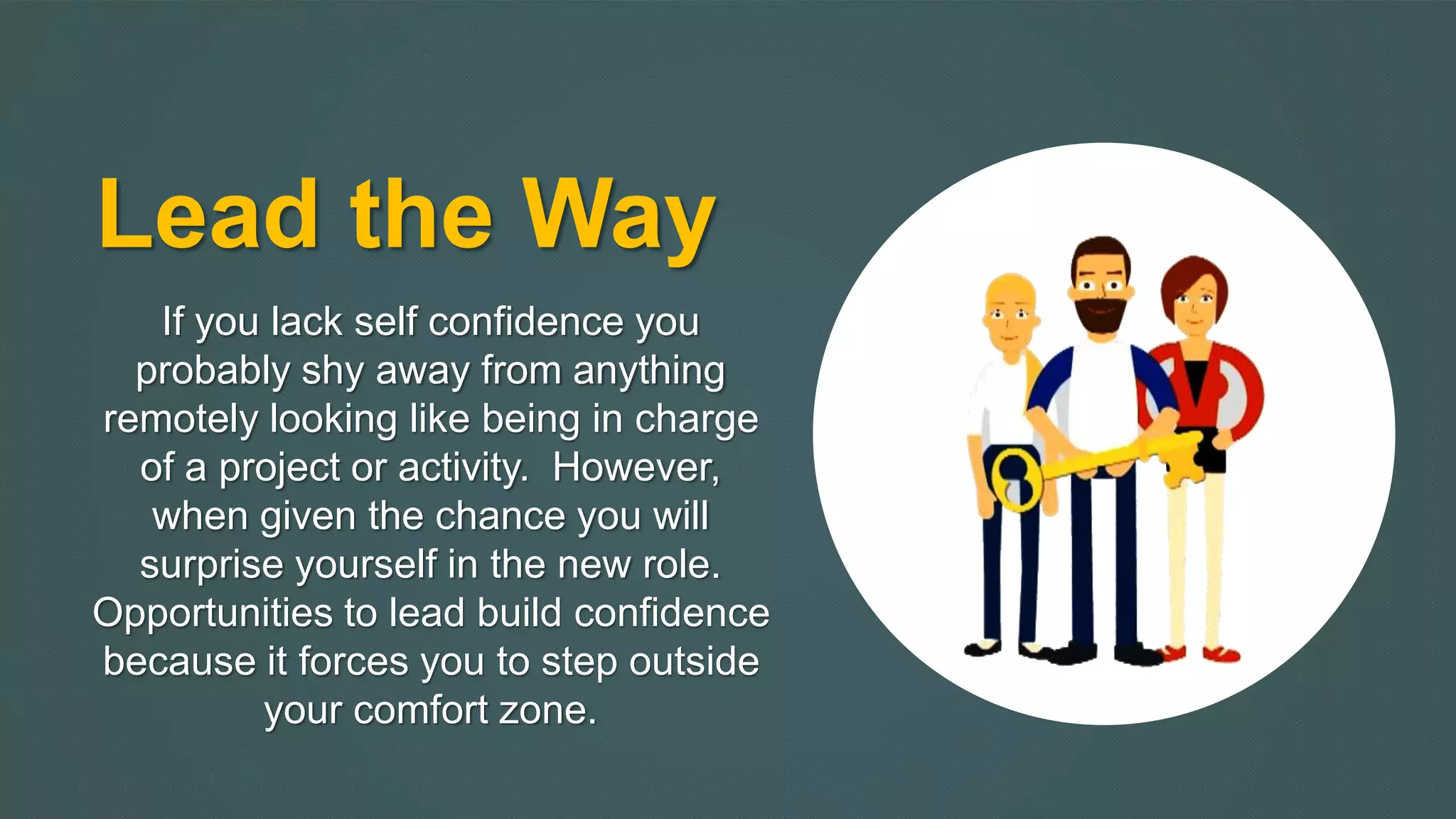 Lead the Way 
If you lack self confidence you 
probably shy away from anything 
remotely looking like being in charge 
of a project or activity. However, 
when given the chance you will 
surprise yourself in the new role. 
Opportunities to lead build confidence 
because it forces you to step outside 
your comfort zone. 
