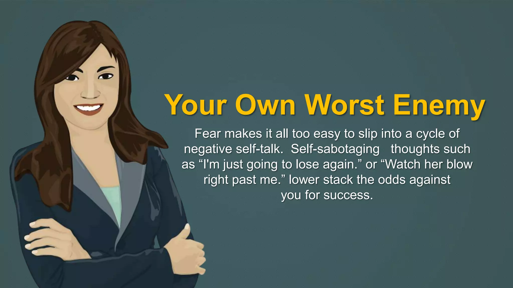 Your Own Worst Enemy 
Fear makes it all too easy to slip into a cycle of 
negative self-talk. Self-sabotaging thoughts such 
as “I'm just going to lose again.” or “Watch her blow 
right past me.” lower stack the odds against 
you for success. 
 