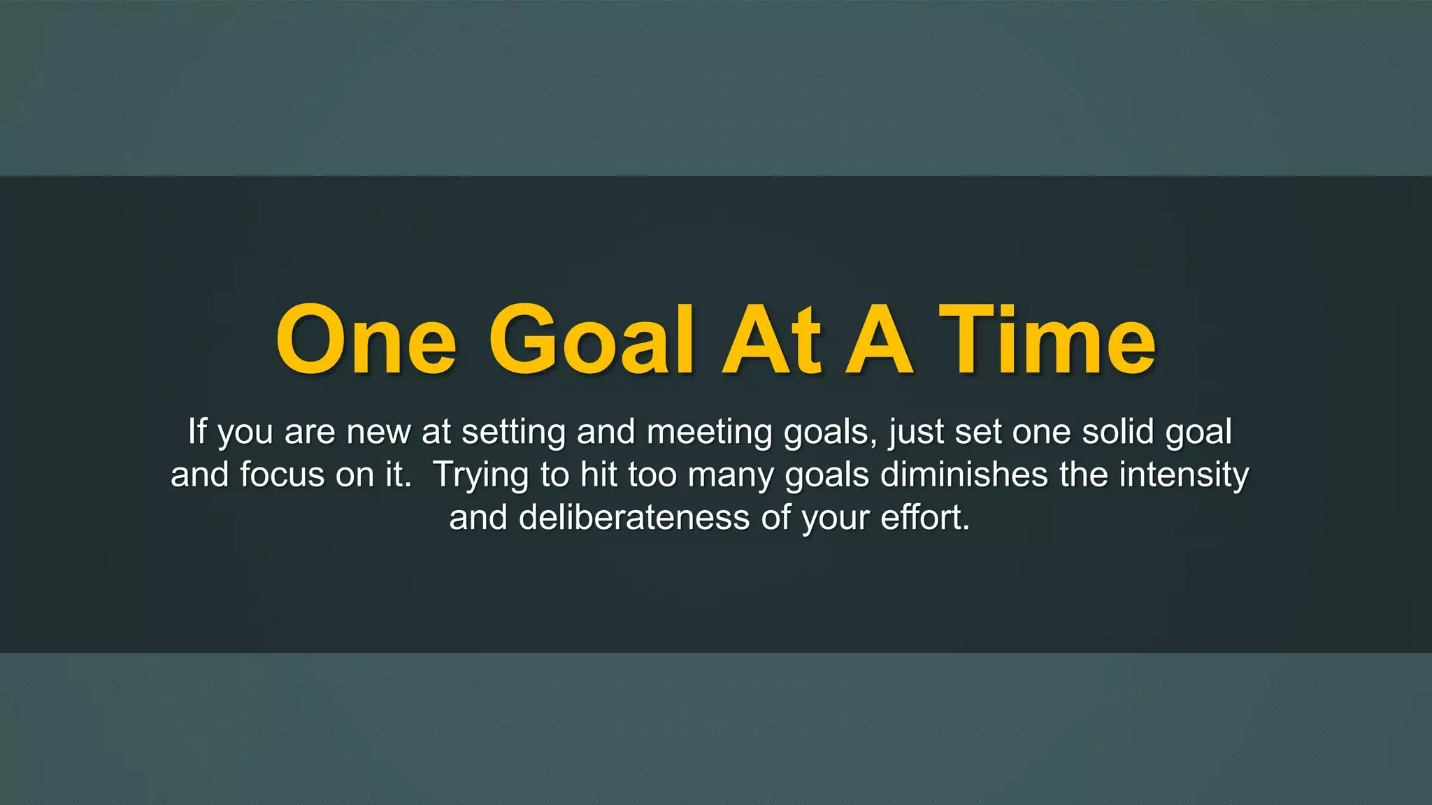 One Goal At A Time 
If you are new at setting and meeting goals, just set one solid goal 
and focus on it. Trying to hit too many goals diminishes the intensity 
and deliberateness of your effort. 
 