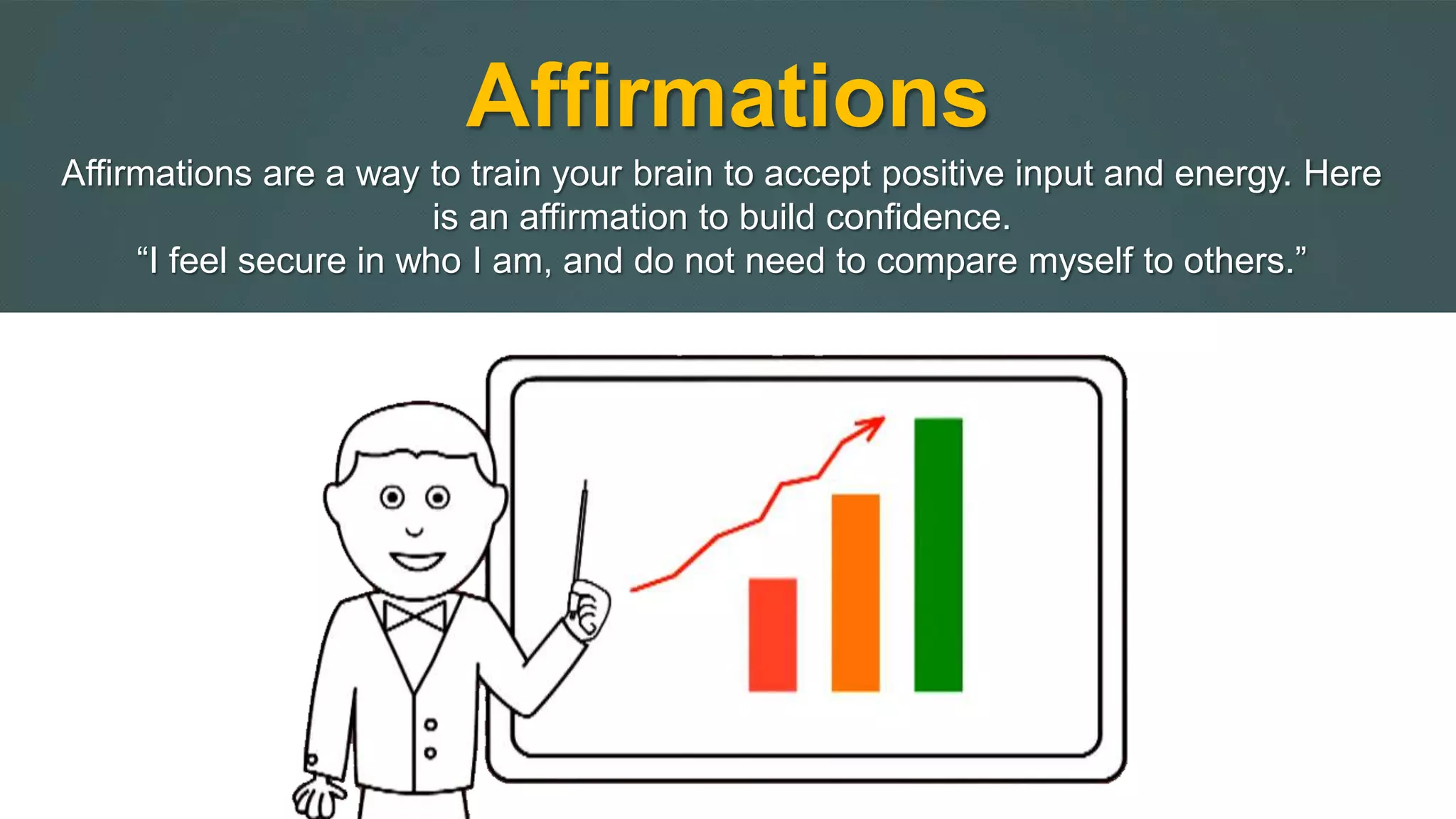 Affirmations 
Affirmations are a way to train your brain to accept positive input and energy. Here 
is an affirmation to build confidence. 
“I feel secure in who I am, and do not need to compare myself to others.” 
 