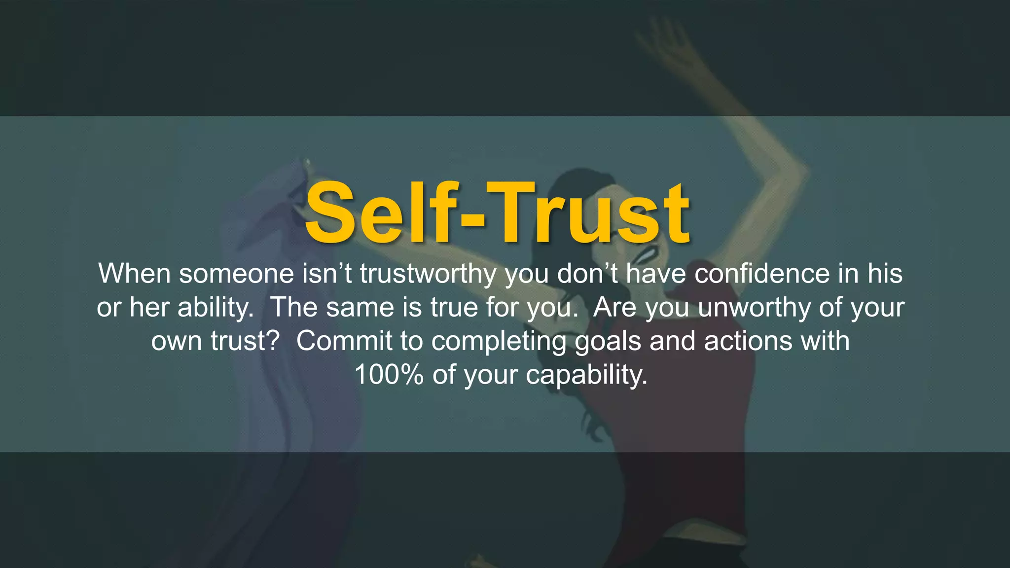 Self-Trust 
When someone isn’t trustworthy you don’t have confidence in his 
or her ability. The same is true for you. Are you unworthy of your 
own trust? Commit to completing goals and actions with 
100% of your capability. 
 