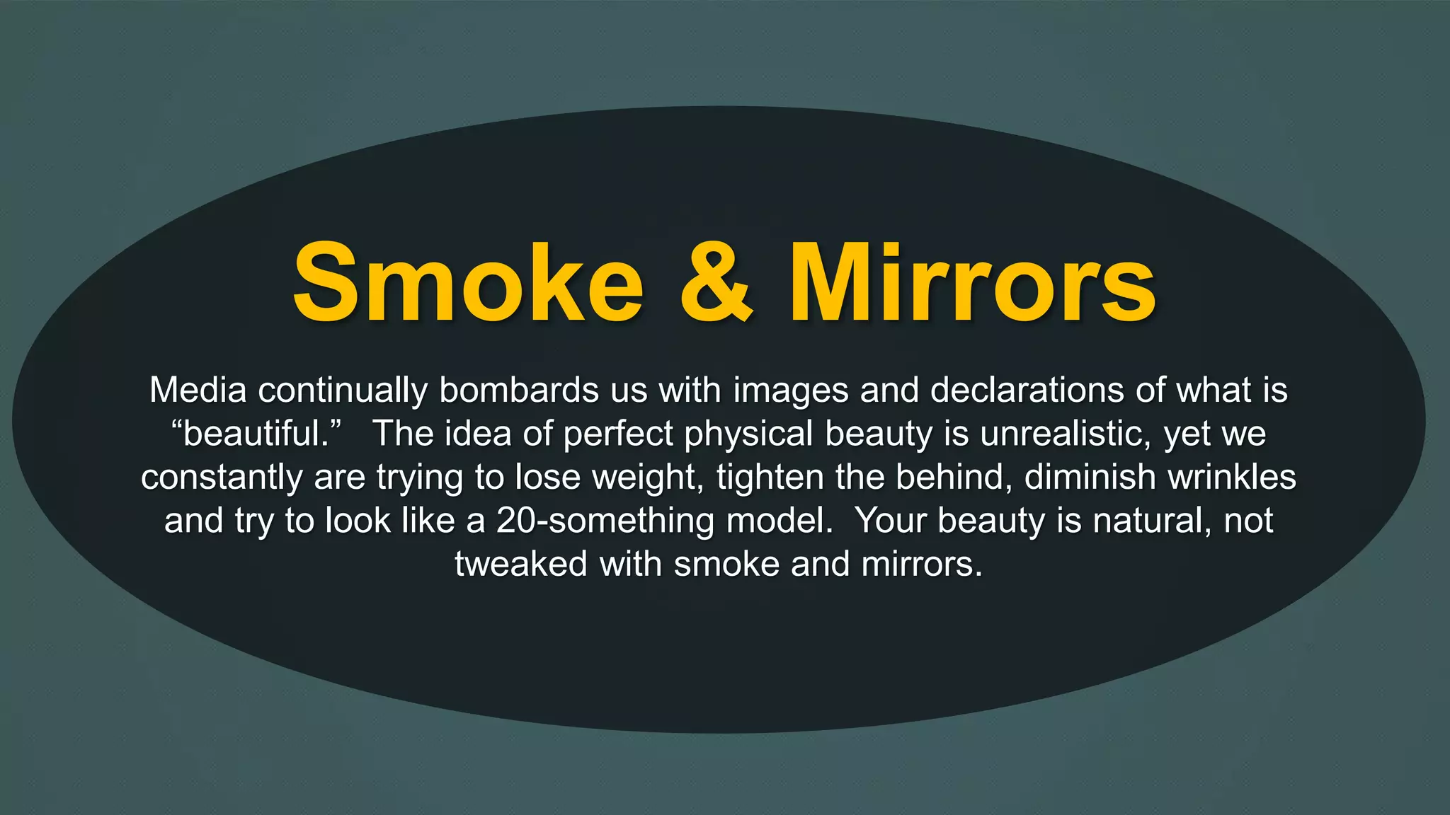 Smoke & Mirrors 
Media continually bombards us with images and declarations of what is 
“beautiful.” The idea of perfect physical beauty is unrealistic, yet we 
constantly are trying to lose weight, tighten the behind, diminish wrinkles 
and try to look like a 20-something model. Your beauty is natural, not 
tweaked with smoke and mirrors. 
 