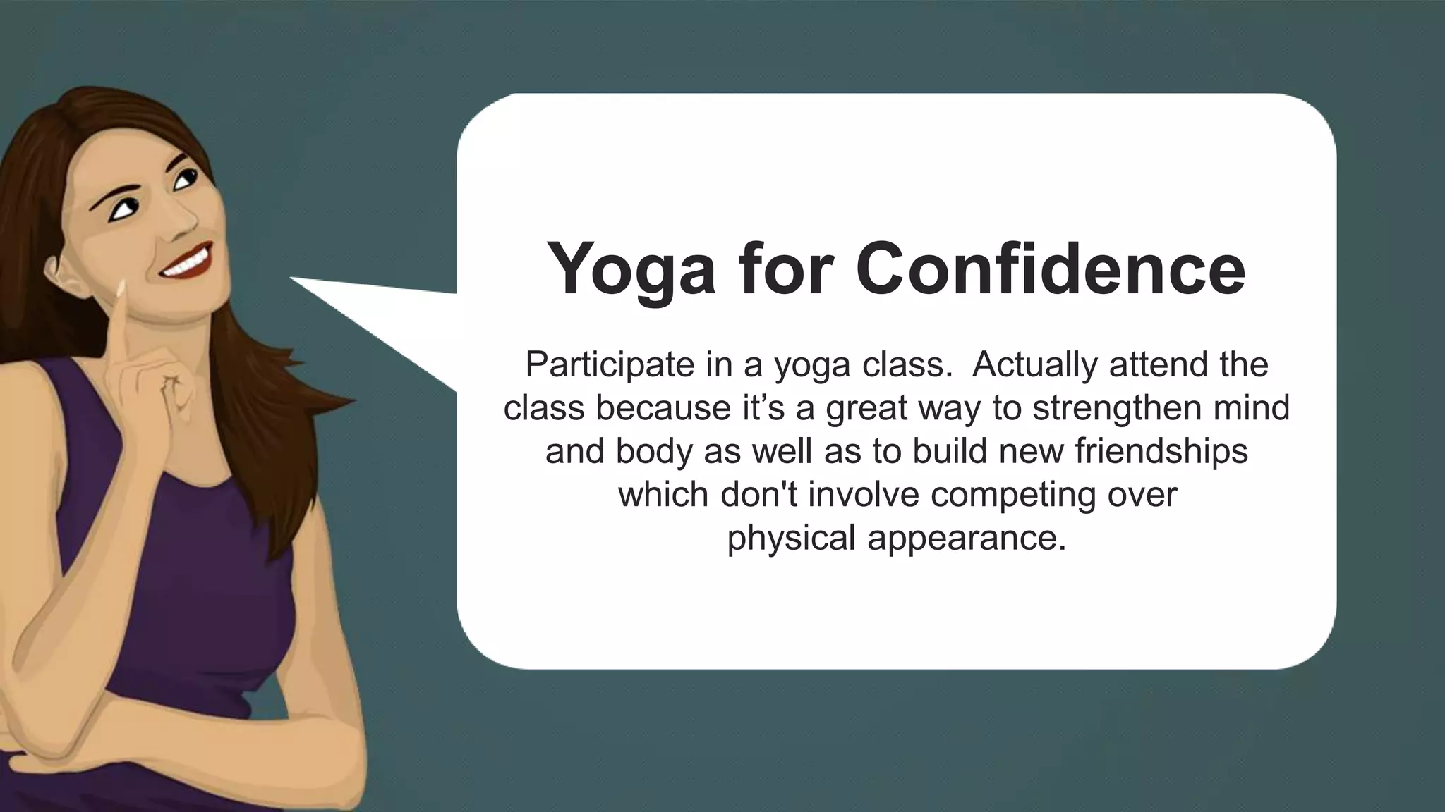Yoga for Confidence 
Participate in a yoga class. Actually attend the 
class because it’s a great way to strengthen mind 
and body as well as to build new friendships 
which don't involve competing over 
physical appearance. 
 