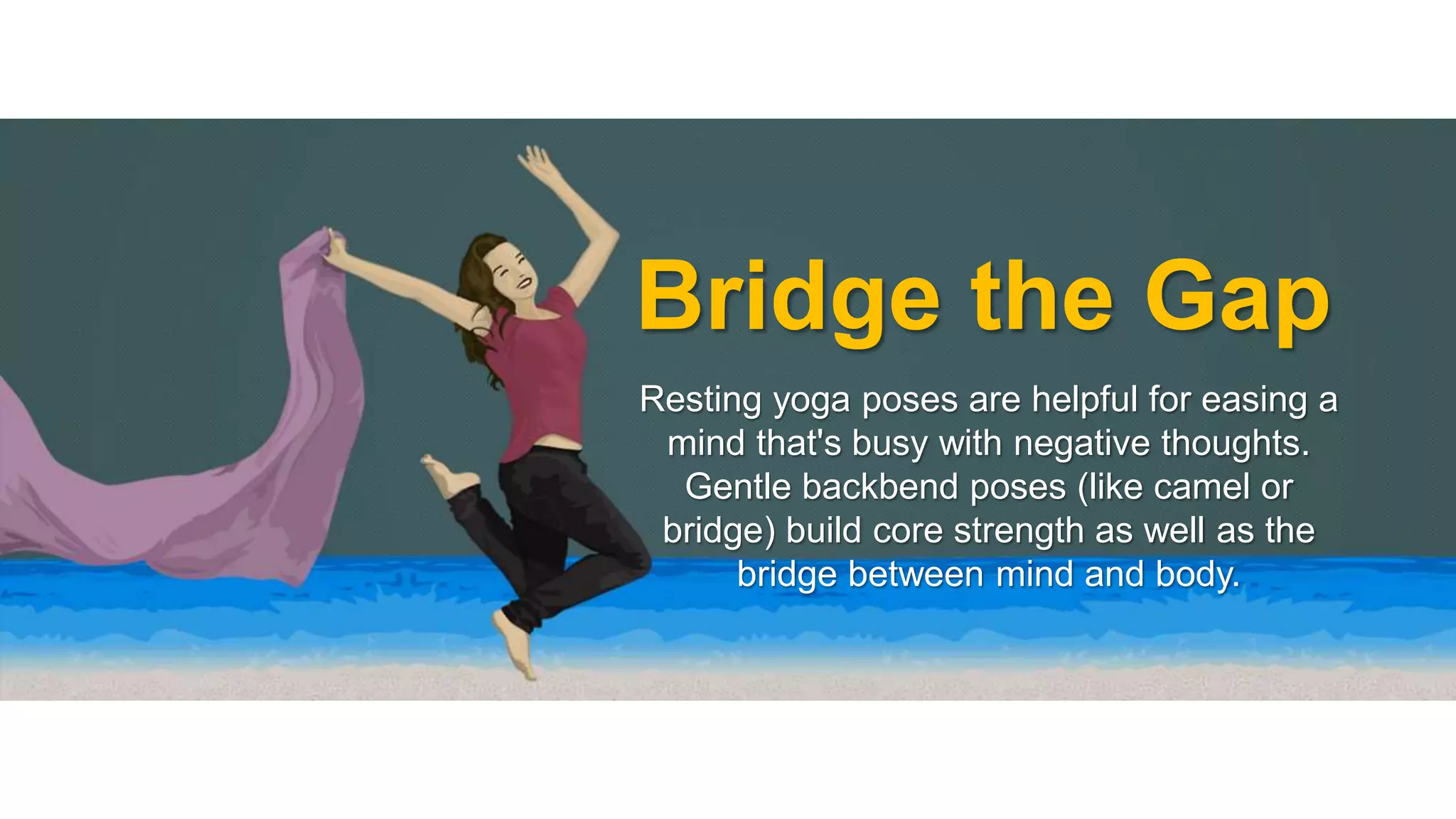 Bridge the Gap 
Resting yoga poses are helpful for easing a 
mind that's busy with negative thoughts. 
Gentle backbend poses (like camel or 
bridge) build core strength as well as the 
bridge between mind and body. 
 