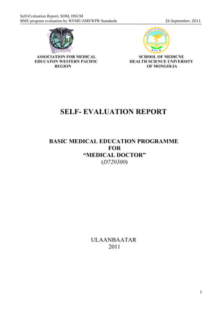 Self-Evaluation Report, SOM, HSUM
BME program evaluation by WFME/AMEWPR Standards                 26 September, 2011




        ASSOCIATION FOR MEDICAL                      SCHOOL OF MEDICNE
       EDUCATON WESTERN PACIFIC                   HEALTH SCIENCE UNIVERSITY
               REGION                                   OF MONGOLIA




                   SELF- EVALUATION REPORT


              BASIC MEDICAL EDUCATION PROGRAMME
                               FOR
                       “MEDICAL DOCTOR”
                             (D720300)




                                  ULAANBAATAR
                                      2011




                                                                                 1
 