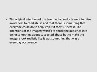 The original intention of the two media products were to raise awareness to child abuse and that there is something that everyone could do to help stop it if they suspect it. The intentions of the imagery wasn’t to shock the audience into doing something about suspected abuse but to make the imagery look realistic like it was something that was an everyday occurrence.  