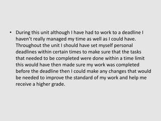 During this unit although I have had to work to a deadline I haven’t really managed my time as well as I could have. Throughout the unit I should have set myself personal deadlines within certain times to make sure that the tasks that needed to be completed were done within a time limit this would have then made sure my work was completed before the deadline then I could make any changes that would be needed to improve the standard of my work and help me receive a higher grade. 