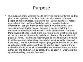 Purpose
• The purpose of my website was to advertise Professor Green and to
give recent updates to his fans. It was to also meant to inform
people on his tour dates. To achieve this I will use pictures, recent
news about him, I will use YouTube videos (movie clips) and
information I can get from Google about him. I think I was very
successful in achieving my aim because it does everything it is
meant to in a sophisticated way that looks professional. The only
thing I would change is add more information and what his is doing
at the moment as I have only said about his early life and about 2
pieces of news. This means that viewers do not know what he is up
to at the moment. My gallery page didn’t work as well as I would
have liked. I would have liked to put a play/pause button on this but
could not get it to work, so if I was to do this again I would try to
make these buttons work. My scroll bar on my news does not work
either put the text can still be scrolled to, so again if I was to do this
again I would try to make that work.
 