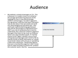 Audience
• My website is aimed at teenagers at 15+. This
is because it is modern music so is aimed at
the younger generation but because of the
language he uses it may offend younger
children and teenagers. To make it appeal to
this age group I used font that wasn’t boring to
look at and colours that were bold and stand
out, black background and white text. I also
used quite sophisticated language because
they will be old enough to understand it but I
didn’t use a lot of vocabulary that is hard to
understand, this is because it doesn’t appeal to
teenagers that listen to rap music as Professor
Green uses slag and taboo words. If I had the
chance to do it again I wouldn’t use as much
writing because teenagers don’t tend to like to
read be chunks of block information so I would
try to break it down with pictures or something
a little more interactive. I would have liked to
have put a merchandise page but I didn’t know
how to make tick boxes to choose the product
the customer wants. Like this.
 