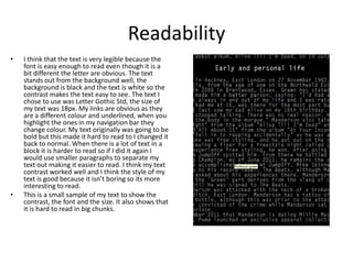 Readability
• I think that the text is very legible because the
font is easy enough to read even though it is a
bit different the letter are obvious. The text
stands out from the background well, the
background is black and the text is white so the
contrast makes the text easy to see. The text I
chose to use was Letter Gothic Std, the size of
my text was 18px. My links are obvious as they
are a different colour and underlined, when you
highlight the ones in my navigation bar they
change colour. My text originally was going to be
bold but this made it hard to read to I changed it
back to normal. When there is a lot of text in a
block it is harder to read so if I did it again I
would use smaller paragraphs to separate my
text out making it easier to read. I think my text
contrast worked well and I think the style of my
text is good because it isn’t boring so its more
interesting to read.
• This is a small sample of my text to show the
contrast, the font and the size. It also shows that
it is hard to read in big chunks.
 