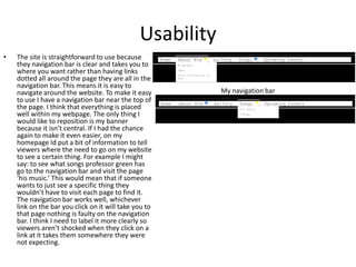 Usability
• The site is straightforward to use because
they navigation bar is clear and takes you to
where you want rather than having links
dotted all around the page they are all in the
navigation bar. This means it is easy to
navigate around the website. To make it easy
to use I have a navigation bar near the top of
the page. I think that everything is placed
well within my webpage. The only thing I
would like to reposition is my banner
because it isn’t central. If I had the chance
again to make it even easier, on my
homepage Id put a bit of information to tell
viewers where the need to go on my website
to see a certain thing. For example I might
say: to see what songs professor green has
go to the navigation bar and visit the page
‘his music.’ This would mean that if someone
wants to just see a specific thing they
wouldn’t have to visit each page to find it.
The navigation bar works well, whichever
link on the bar you click on it will take you to
that page nothing is faulty on the navigation
bar. I think I need to label it more clearly so
viewers aren’t shocked when they click on a
link at it takes them somewhere they were
not expecting.
My navigation bar
 