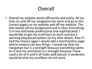 Overall
• Overall my website works efficiently and easily. All my
links on and off my navigation bar work and go to the
correct pages on my website and off my website. The
text stands off my background and is clear. Everything
is in line and looks professional and sophisticated. I
would like to get my scroll bars to work and put a
working play/pause button on my slide shows. Also if I
had the chance again I would add a merchandise page
where viewers can buy things. I would say that my
navigation bar is a strength because everything works
on it and my animation is a strength because I have
used a lot of it and it all looks well placed. A weakness
would be that my scrollbars do not work.
 