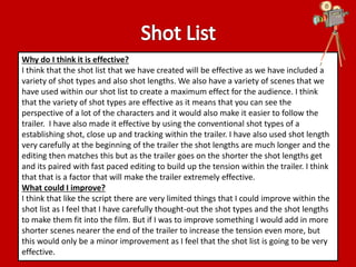 Why do I think it is effective? 
I think that the shot list that we have created will be effective as we have included a 
variety of shot types and also shot lengths. We also have a variety of scenes that we 
have used within our shot list to create a maximum effect for the audience. I think 
that the variety of shot types are effective as it means that you can see the 
perspective of a lot of the characters and it would also make it easier to follow the 
trailer. I have also made it effective by using the conventional shot types of a 
establishing shot, close up and tracking within the trailer. I have also used shot length 
very carefully at the beginning of the trailer the shot lengths are much longer and the 
editing then matches this but as the trailer goes on the shorter the shot lengths get 
and its paired with fast paced editing to build up the tension within the trailer. I think 
that that is a factor that will make the trailer extremely effective. 
What could I improve? 
I think that like the script there are very limited things that I could improve within the 
shot list as I feel that I have carefully thought-out the shot types and the shot lengths 
to make them fit into the film. But if I was to improve something I would add in more 
shorter scenes nearer the end of the trailer to increase the tension even more, but 
this would only be a minor improvement as I feel that the shot list is going to be very 
effective. 
 