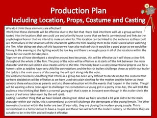 Why do I think these elements are effective? 
I think that these elements will be effective due to the fact that I have look into them well. As a group we have 
looked into the locations that we could use and a family house is one that we feel is conventional and links to the 
psychological horror that we intend to make a trailer for. This location can be linked to the audience so they could 
see themselves in the situations of the characters within the film causing them to be more scared when watching 
the film. After doing test shots of this location we have also realised that it would be a good place as we would be 
filming in the evening so the lighting would be low key and there is enough space in all of the locations within the 
house for our events to take place. 
Together we all have developed a storyline around two key props, this will be effective as it will show a clear link 
throughout the whole of the film. The prop of the note will be effective as it starts off the link between the main 
character and the evil spirit it also creates a link to the title. The teddy bear is a very conventional prop to use for a 
horror trailer as teddies have very child like connotations and the horror trailers challenge these as within our trailer 
the teddy is the main source of discovering the evil sprit along side the note. 
The costume has been something that I think as a group has been very difficult to decide on but the costume that 
we have decided on will be effective as we have used very plain clothing for the mother and the father as these 
connote there exhaustion as parents and also there exhaustion within the events that happen in the trailer. The girl 
will be wearing a dress once again to challenge the connotations a young girl in a pretty dress has, this will trick the 
audience into thinking that Beth is a normal young girl that is seen as innocent even though in this trailer she is the 
source of evil once taken over by the evil spirit. 
Casting is another thing that we have looked into in great detail we have selected a 10 year old to be the main 
character within our trailer, this is conventional as she will challenge the stereotypes of the young female. The other 
two main character within the trailer are two 17 year olds, they are playing the modern young couple. This is 
conventional in a horror movie to have a couple and these two will reflect the modern society so therefore they are 
suitable to be in the film and will make it effective 
 
