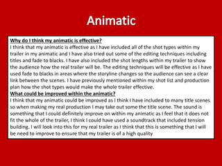 Why do I think my animatic is effective? 
I think that my animatic is effective as I have included all of the shot types within my 
trailer in my animatic and I have also tried out some of the editing techniques including 
titles and fade to blacks. I have also included the shot lengths within my trailer to show 
the audience how the real trailer will be. The editing techniques will be effective as I have 
used fade to blacks in areas where the storyline changes so the audience can see a clear 
link between the scenes. I have previously mentioned within my shot list and production 
plan how the shot types would make the whole trailer effective. 
What could be improved within the animatic? 
I think that my animatic could be improved as I think I have included to many title scenes 
so when making my real production I may take out some the title scene. The sound is 
something that I could definitely improve on within my animatic as I feel that it does not 
fit the whole of the trailer, I think I could have used a soundtrack that included tension 
building. I will look into this for my real trailer as I think that this is something that I will 
be need to improve to ensure that my trailer is of a high quality 
 