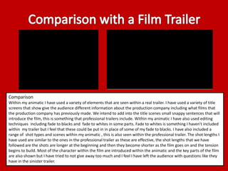 Comparison 
Within my animatic I have used a variety of elements that are seen within a real trailer. I have used a variety of title 
screens that show give the audience different information about the production company including what films that 
the production company has previously made. We intend to add into the title scenes small snappy sentences that will 
introduce the film, this is something that professional trailers include. Within my animatic I have also used editing 
techniques including fade to blacks and fade to whites in some parts. Fade to whites is something I haven't included 
within my trailer but I feel that these could be put in in place of some of my fade to blacks. I have also included a 
range of shot types and scenes within my animatic , this is also seen within the professional trailer. The shot lengths I 
have used are similar to the ones in the professional trailer as these are effective, the shot lengths that we have 
followed are the shots are longer at the beginning and then they become shorter as the film goes on and the tension 
begins to build. Most of the character within the film are introduced within the animatic and the key parts of the film 
are also shown but I have tried to not give away too much and I feel I have left the audience with questions like they 
have in the sinister trailer. 
 