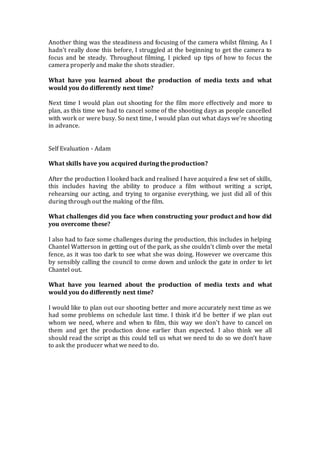Another thing was the steadiness and focusing of the camera whilst filming. As I
hadn’t really done this before, I struggled at the beginning to get the camera to
focus and be steady. Throughout filming, I picked up tips of how to focus the
camera properly and make the shots steadier.
What have you learned about the production of media texts and what
would you do differently next time?
Next time I would plan out shooting for the film more effectively and more to
plan, as this time we had to cancel some of the shooting days as people cancelled
with work or were busy. So next time, I would plan out what days we’re shooting
in advance.
Self Evaluation - Adam
What skills have you acquired during the production?
After the production I looked back and realised I have acquired a few set of skills,
this includes having the ability to produce a film without writing a script,
rehearsing our acting, and trying to organise everything, we just did all of this
during through out the making of the film.
What challenges did you face when constructing your product and how did
you overcome these?
I also had to face some challenges during the production, this includes in helping
Chantel Watterson in getting out of the park, as she couldn’t climb over the metal
fence, as it was too dark to see what she was doing. However we overcame this
by sensibly calling the council to come down and unlock the gate in order to let
Chantel out.
What have you learned about the production of media texts and what
would you do differently next time?
I would like to plan out our shooting better and more accurately next time as we
had some problems on schedule last time. I think it’d be better if we plan out
whom we need, where and when to film, this way we don’t have to cancel on
them and get the production done earlier than expected. I also think we all
should read the script as this could tell us what we need to do so we don’t have
to ask the producer what we need to do.
 