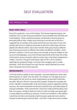 SELF EVALUATION
PRE-PRODUCTION
WHAT WENT WELL?
During Pre-production, I was not the director. That change happened partway into
production, thus my role during pre-production was to complete tasks efficiently and
on the deadline. I think I worked very quickly, and did well to advise to group on
particularly difficult tasks. Instead of just working on one task each at the time, I
suggested that all members of the group should look over each piece of work, and
possibly add more to it, leading to every task we did to be a little longer and more
packed with relevant content, due to each member of the group having a different
way of thinking and access to different information and different strengths. I think I
did well in situations in which more literary and articulate writing was needed, as well
as use of cinematography, such as the first and second draft of the script, the writing
of the email to ensure we had the rights to use the song, or the photo storyboard we
created. I was also in charge of receiving the rights to film in all our locations,
specifically the graveyard, though it was Omer who managed to get in contact
eventually. I think the writing of the script, that was mostly influenced by me and
Talia, is emotional and suits the song well
IMPROVEMENTS
I think that while our quality of work was good, I may have looked over certain tasks,
dismissing them as “easier” than the others. For instance, our risks page came out a
lower quality than the rest of our works simply because we assumed it would take
less effort. We put it off and it never got done properly. Perhaps this was partly due
to how I decided it would be better to go over previous works as opposed to starting
new ones, this meant towards the end we were rushed for time, and certain pieces of
work got overlooked. I think improvement I could have made would be putting more
faith in my group, I tended to hawk over them to make sure things were going right,
or overly explaining something to someone. If I had more confidence in their ability’s,
I would have let them work knowing I would have got a good end result, and thus
everyone would have got more work done. I also think I made some serious mistakes
 