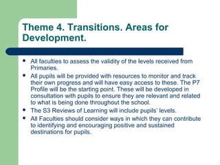 Theme 4. Transitions. Areas for
Development.
 All faculties to assess the validity of the levels received from
Primaries.
 All pupils will be provided with resources to monitor and track
their own progress and will have easy access to these. The P7
Profile will be the starting point. These will be developed in
consultation with pupils to ensure they are relevant and related
to what is being done throughout the school.
 The S3 Reviews of Learning will include pupils’ levels.
 All Faculties should consider ways in which they can contribute
to identifying and encouraging positive and sustained
destinations for pupils.
 