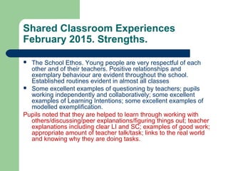 Shared Classroom Experiences
February 2015. Strengths.
 The School Ethos. Young people are very respectful of each
other and of their teachers. Positive relationships and
exemplary behaviour are evident throughout the school.
Established routines evident in almost all classes
 Some excellent examples of questioning by teachers; pupils
working independently and collaboratively; some excellent
examples of Learning Intentions; some excellent examples of
modelled exemplification.
Pupils noted that they are helped to learn through working with
others/discussing/peer explanations/figuring things out; teacher
explanations including clear LI and SC; examples of good work;
appropriate amount of teacher talk/task; links to the real world
and knowing why they are doing tasks.
 