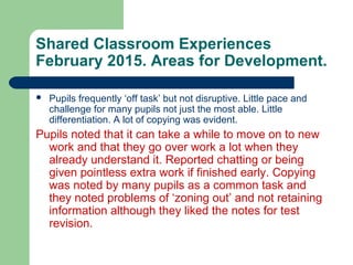 Shared Classroom Experiences
February 2015. Areas for Development.
 Pupils frequently ‘off task’ but not disruptive. Little pace and
challenge for many pupils not just the most able. Little
differentiation. A lot of copying was evident.
Pupils noted that it can take a while to move on to new
work and that they go over work a lot when they
already understand it. Reported chatting or being
given pointless extra work if finished early. Copying
was noted by many pupils as a common task and
they noted problems of ‘zoning out’ and not retaining
information although they liked the notes for test
revision.
 