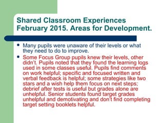 Shared Classroom Experiences
February 2015. Areas for Development.
 Many pupils were unaware of their levels or what
they need to do to improve.
 Some Focus Group pupils knew their levels, other
didn’t. Pupils noted that they found the learning logs
used in some classes useful. Pupils find comments
on work helpful; specific and focused written and
verbal feedback is helpful; some strategies like two
stars and a wish help them focus on next steps;
debrief after tests is useful but grades alone are
unhelpful. Senior students found target grades
unhelpful and demotivating and don’t find completing
target setting booklets helpful.
 