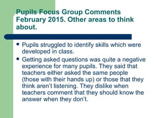 Pupils Focus Group Comments
February 2015. Other areas to think
about.
 Pupils struggled to identify skills which were
developed in class.
 Getting asked questions was quite a negative
experience for many pupils. They said that
teachers either asked the same people
(those with their hands up) or those that they
think aren’t listening. They dislike when
teachers comment that they should know the
answer when they don’t.
 