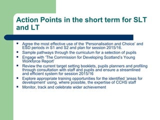 Action Points in the short term for SLT
and LT
 Agree the most effective use of the ‘Personalisation and Choice’ and
ESD periods in S1 and S2 and plan for session 2015/16.
 Sample pathways through the curriculum for a selection of pupils
 Engage with ‘The Commission for Developing Scotland’s Young
Workforce Report’
 Review the current target setting booklets, pupils planners and profiling
through consultation with staff and pupils and ensure a streamlined
and efficient system for session 2015/16
 Explore appropriate training opportunities for the identified ‘areas for
development’ using, where possible, the expertise of CCHS staff
 Monitor, track and celebrate wider achievement
 