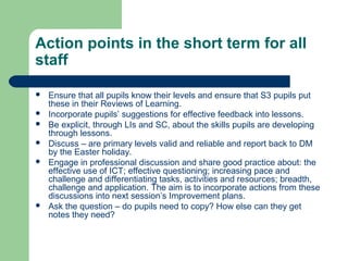 Action points in the short term for all
staff
 Ensure that all pupils know their levels and ensure that S3 pupils put
these in their Reviews of Learning.
 Incorporate pupils’ suggestions for effective feedback into lessons.
 Be explicit, through LIs and SC, about the skills pupils are developing
through lessons.
 Discuss – are primary levels valid and reliable and report back to DM
by the Easter holiday.
 Engage in professional discussion and share good practice about: the
effective use of ICT; effective questioning; increasing pace and
challenge and differentiating tasks, activities and resources; breadth,
challenge and application. The aim is to incorporate actions from these
discussions into next session’s Improvement plans.
 Ask the question – do pupils need to copy? How else can they get
notes they need?
 