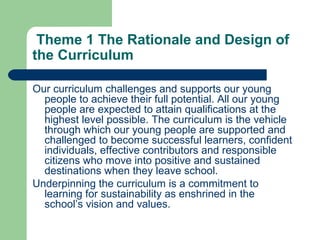 Theme 1 The Rationale and Design of
the Curriculum
Our curriculum challenges and supports our young
people to achieve their full potential. All our young
people are expected to attain qualifications at the
highest level possible. The curriculum is the vehicle
through which our young people are supported and
challenged to become successful learners, confident
individuals, effective contributors and responsible
citizens who move into positive and sustained
destinations when they leave school.
Underpinning the curriculum is a commitment to
learning for sustainability as enshrined in the
school’s vision and values.
 