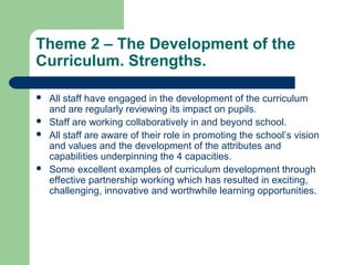 Theme 2 – The Development of the
Curriculum. Strengths.
 All staff have engaged in the development of the curriculum
and are regularly reviewing its impact on pupils.
 Staff are working collaboratively in and beyond school.
 All staff are aware of their role in promoting the school’s vision
and values and the development of the attributes and
capabilities underpinning the 4 capacities.
 Some excellent examples of curriculum development through
effective partnership working which has resulted in exciting,
challenging, innovative and worthwhile learning opportunities.
 
