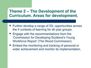 Theme 2 – The Development of the
Curriculum. Areas for development.
 Further develop a range of IDL opportunities across
the 4 contexts of learning for all year groups.
 Engage with the recommendations from the
‘Commission for Developing Scotland’s Young
Workforce Report’ (The Wood Commission)
 Embed the monitoring and tracking of personal or
wider achievement and monitor its implementation.
 