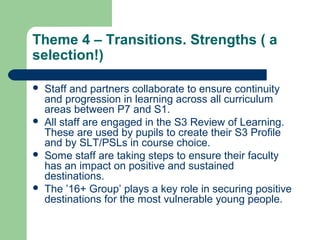 Theme 4 – Transitions. Strengths ( a
selection!)
 Staff and partners collaborate to ensure continuity
and progression in learning across all curriculum
areas between P7 and S1.
 All staff are engaged in the S3 Review of Learning.
These are used by pupils to create their S3 Profile
and by SLT/PSLs in course choice.
 Some staff are taking steps to ensure their faculty
has an impact on positive and sustained
destinations.
 The ’16+ Group’ plays a key role in securing positive
destinations for the most vulnerable young people.
 