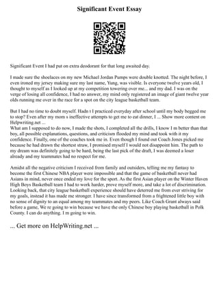 Significant Event Essay
Significant Event I had put on extra deodorant for that long awaited day.
I made sure the shoelaces on my new Michael Jordan Pumps were double knotted. The night before, I
even ironed my jersey making sure my last name, Yung, was visible. Is everyone twelve years old, I
thought to myself as I looked up at my competition towering over me... and my dad. I was on the
verge of losing all confidence, I had no answer, my mind only registered an image of giant twelve year
olds running me over in the race for a spot on the city league basketball team.
But I had no time to doubt myself. Hadn t I practiced everyday after school until my body begged me
to stop? Even after my mom s ineffective attempts to get me to eat dinner, I ... Show more content on
Helpwriting.net ...
What am I supposed to do now, I made the shots, I completed all the drills, I know I m better than that
boy, all possible explanations, questions, and criticism flooded my mind and took with it my
confidence. Finally, one of the coaches took me in. Even though I found out Coach Jones picked me
because he had drawn the shortest straw, I promised myself I would not disappoint him. The path to
my dream was definitely going to be hard, being the last pick of the draft, I was deemed a loser
already and my teammates had no respect for me.
Amidst all the negative criticism I received from family and outsiders, telling me my fantasy to
become the first Chinese NBA player were impossible and that the game of basketball never had
Asians in mind, never once ended my love for the sport. As the first Asian player on the Winter Haven
High Boys Basketball team I had to work harder, prove myself more, and take a lot of discrimination.
Looking back, that city league basketball experience should have deterred me from ever striving for
my goals, instead it has made me stronger. I have since transformed from a frightened little boy with
no sense of dignity to an equal among my teammates and my peers. Like Coach Grant always said
before a game, We re going to win because we have the only Chinese boy playing basketball in Polk
County. I can do anything. I m going to win.
... Get more on HelpWriting.net ...
 