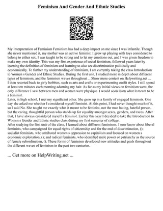 Feminism And Gender And Ethnic Studies
My Interpretation of Feminism Feminism has had a deep impact on me since I was infantile. Though
she never mentioned it, my mother was an active feminist. I grew up playing with toys considered to
belong to either sex. I was taught to be strong and to let my emotions out, and I was given freedom to
make my own identity. This was my first experience of social feminism, followed years later by
learning the definition of feminism and learning to also see discrimination politically and
economically. To further my understanding of feminism, I am currently taking the class Introduction
to Women s Gender and Ethnic Studies. During the first unit, I studied more in depth about different
types of feminism, and the feminism waves throughout ... Show more content on Helpwriting.net ...
I then resorted back to girly hobbies, such as arts and crafts or experimenting outfit styles. I still spend
at least ten minutes each morning adorning my hair. As far as my initial views on feminism went, the
only difference I saw between men and women were physique. I would soon learn what it meant to be
a feminist.
Later, in high school, I met my significant other. She grew up in a family of engaged feminists. One
day she asked me whether I considered myself feminist. At this point, I had never thought much of it,
so I said No. She taught me exactly what it meant to be feminist, not the man hating, hateful person,
but the caring, thoughtful person who stands up for equality amongst sexes, genders, and races. After
that, I have always considered myself a feminist. Earlier this year I decided to take the Introduction to
Women s Gender and Ethnic studies class during my first semester of college.
After studying the first unit of the class, I learned about different feminisms. I now know about liberal
feminists, who campaigned for equal rights of citizenship and for the end of discrimination, ();
socialist feminists, who attributed women s oppression to capitalism and focused on women s
economic exploitation, (); and radical feminists, who identified male power or patriarchy as the source
of female subordination, (). These forms of feminism developed new attitudes and goals throughout
the different waves of feminism in the past two centuries.
... Get more on HelpWriting.net ...
 