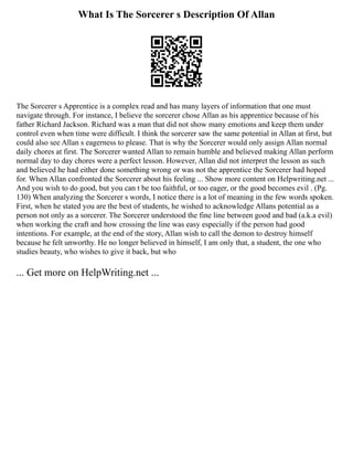 What Is The Sorcerer s Description Of Allan
The Sorcerer s Apprentice is a complex read and has many layers of information that one must
navigate through. For instance, I believe the sorcerer chose Allan as his apprentice because of his
father Richard Jackson. Richard was a man that did not show many emotions and keep them under
control even when time were difficult. I think the sorcerer saw the same potential in Allan at first, but
could also see Allan s eagerness to please. That is why the Sorcerer would only assign Allan normal
daily chores at first. The Sorcerer wanted Allan to remain humble and believed making Allan perform
normal day to day chores were a perfect lesson. However, Allan did not interpret the lesson as such
and believed he had either done something wrong or was not the apprentice the Sorcerer had hoped
for. When Allan confronted the Sorcerer about his feeling ... Show more content on Helpwriting.net ...
And you wish to do good, but you can t be too faithful, or too eager, or the good becomes evil . (Pg.
130) When analyzing the Sorcerer s words, I notice there is a lot of meaning in the few words spoken.
First, when he stated you are the best of students, he wished to acknowledge Allans potential as a
person not only as a sorcerer. The Sorcerer understood the fine line between good and bad (a.k.a evil)
when working the craft and how crossing the line was easy especially if the person had good
intentions. For example, at the end of the story, Allan wish to call the demon to destroy himself
because he felt unworthy. He no longer believed in himself, I am only that, a student, the one who
studies beauty, who wishes to give it back, but who
... Get more on HelpWriting.net ...
 