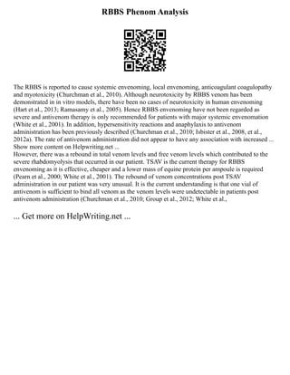 RBBS Phenom Analysis
The RBBS is reported to cause systemic envenoming, local envenoming, anticoagulant coagulopathy
and myotoxicity (Churchman et al., 2010). Although neurotoxicity by RBBS venom has been
demonstrated in in vitro models, there have been no cases of neurotoxicity in human envenoming
(Hart et al., 2013; Ramasamy et al., 2005). Hence RBBS envenoming have not been regarded as
severe and antivenom therapy is only recommended for patients with major systemic envenomation
(White et al., 2001). In addition, hypersensitivity reactions and anaphylaxis to antivenom
administration has been previously described (Churchman et al., 2010; Isbister et al., 2008, et al.,
2012a). The rate of antivenom administration did not appear to have any association with increased ...
Show more content on Helpwriting.net ...
However, there was a rebound in total venom levels and free venom levels which contributed to the
severe rhabdomyolysis that occurred in our patient. TSAV is the current therapy for RBBS
envenoming as it is effective, cheaper and a lower mass of equine protein per ampoule is required
(Pearn et al., 2000; White et al., 2001). The rebound of venom concentrations post TSAV
administration in our patient was very unusual. It is the current understanding is that one vial of
antivenom is sufficient to bind all venom as the venom levels were undetectable in patients post
antivenom administration (Churchman et al., 2010; Group et al., 2012; White et al.,
... Get more on HelpWriting.net ...
 