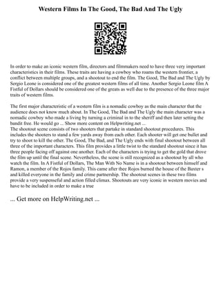 Western Films In The Good, The Bad And The Ugly
In order to make an iconic western film, directors and filmmakers need to have three very important
characteristics in their films. These traits are having a cowboy who roams the western frontier, a
conflict between multiple groups, and a shootout to end the film. The Good, The Bad and The Ugly by
Sergio Leone is considered one of the greatest western films of all time. Another Sergio Leone film A
Fistful of Dollars should be considered one of the greats as well due to the presence of the three major
traits of western films.
The first major characteristic of a western film is a nomadic cowboy as the main character that the
audience does not know much about. In The Good, The Bad and The Ugly the main character was a
nomadic cowboy who made a living by turning a criminal in to the sheriff and then later setting the
bandit free. He would go ... Show more content on Helpwriting.net ...
The shootout scene consists of two shooters that partake in standard shootout procedures. This
includes the shooters to stand a few yards away from each other. Each shooter will get one bullet and
try to shoot to kill the other. The Good, The Bad, and The Ugly ends with final shootout between all
three of the important characters. This film provides a little twist to the standard shootout since it has
three people facing off against one another. Each of the characters is trying to get the gold that drove
the film up until the final scene. Nevertheless, the scene is still recognized as a shootout by all who
watch the film. In A Fistful of Dollars, The Man With No Name is in a shootout between himself and
Ramon, a member of the Rojos family. This came after thee Rojos burned the house of the Baxter s
and killed everyone in the family and crime partnership. The shootout scenes in these two films
provide a very suspenseful and action filled climax. Shootouts are very iconic in western movies and
have to be included in order to make a true
... Get more on HelpWriting.net ...
 