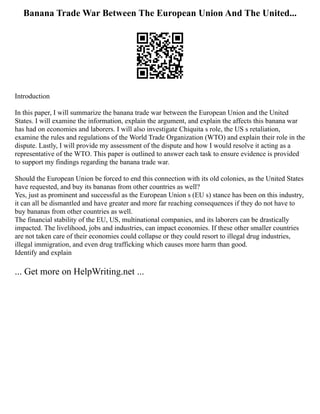 Banana Trade War Between The European Union And The United...
Introduction
In this paper, I will summarize the banana trade war between the European Union and the United
States. I will examine the information, explain the argument, and explain the affects this banana war
has had on economies and laborers. I will also investigate Chiquita s role, the US s retaliation,
examine the rules and regulations of the World Trade Organization (WTO) and explain their role in the
dispute. Lastly, I will provide my assessment of the dispute and how I would resolve it acting as a
representative of the WTO. This paper is outlined to answer each task to ensure evidence is provided
to support my findings regarding the banana trade war.
Should the European Union be forced to end this connection with its old colonies, as the United States
have requested, and buy its bananas from other countries as well?
Yes, just as prominent and successful as the European Union s (EU s) stance has been on this industry,
it can all be dismantled and have greater and more far reaching consequences if they do not have to
buy bananas from other countries as well.
The financial stability of the EU, US, multinational companies, and its laborers can be drastically
impacted. The livelihood, jobs and industries, can impact economies. If these other smaller countries
are not taken care of their economies could collapse or they could resort to illegal drug industries,
illegal immigration, and even drug trafficking which causes more harm than good.
Identify and explain
... Get more on HelpWriting.net ...
 