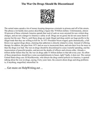 The War On Drugs Should Be Discontinued
The united states spends a lot of money keeping dangerous criminals in prisons and off of the streets.
The phrase a lot hardly does justice describing a figure like 70 billion dollars. Unfortunately, almost
50 percent of these criminals America spends that wad of cash on were arrested for non violent drug
charges, and are not a danger to America s safety at all. Drugs are no good, but do not cause harm to
anyone but the user. That is, until these drugs are made illegal and drug cartels see huge profits in the
illegal trade that they are willing to kill for. In 1971 President Nixon waged, quite dramatically, a full
blown war against drugs abuse, claiming that addiction is directly related to crime. Instead of offering
therapy for addicts, the plan from 1971 and on was to incarcerate them, and ruin their lives far more so
than the drugs ever had. The war on drugs should be discontinued to cease wasteful spending, end the
incarceration of peaceful peoples, and prevent the deaths of officers and citizens alike. Already a
trillion dollar failure thus far, the war on drugs adds 51 billion dollars to that tab every year. An effort
of these proportions should have some accomplishments to boast, right? Sadly, it does not. The current
United States drug czar, Gil Kerlikowske, who directs the drug control policies in America, is quoted
talking about the war on drugs, saying, Forty years later, the concern about drugs and drug problems
is, if anything, magnified, intensified. In
... Get more on HelpWriting.net ...
 