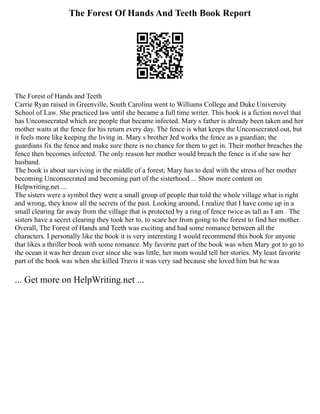 The Forest Of Hands And Teeth Book Report
The Forest of Hands and Teeth
Carrie Ryan raised in Greenville, South Carolina went to Williams College and Duke University
School of Law. She practiced law until she became a full time writer. This book is a fiction novel that
has Unconsecrated which are people that became infected. Mary s father is already been taken and her
mother waits at the fence for his return every day. The fence is what keeps the Unconsecrated out, but
it feels more like keeping the living in. Mary s brother Jed works the fence as a guardian; the
guardians fix the fence and make sure there is no chance for them to get in. Their mother breaches the
fence then becomes infected. The only reason her mother would breach the fence is if she saw her
husband.
The book is about surviving in the middle of a forest; Mary has to deal with the stress of her mother
becoming Unconsecrated and becoming part of the sisterhood ... Show more content on
Helpwriting.net ...
The sisters were a symbol they were a small group of people that told the whole village what is right
and wrong, they know all the secrets of the past. Looking around, I realize that I have come up in a
small clearing far away from the village that is protected by a ring of fence twice as tall as I am . The
sisters have a secret clearing they took her to, to scare her from going to the forest to find her mother.
Overall, The Forest of Hands and Teeth was exciting and had some romance between all the
characters. I personally like the book it is very interesting I would recommend this book for anyone
that likes a thriller book with some romance. My favorite part of the book was when Mary got to go to
the ocean it was her dream ever since she was little, her mom would tell her stories. My least favorite
part of the book was when she killed Travis it was very sad because she loved him but he was
... Get more on HelpWriting.net ...
 