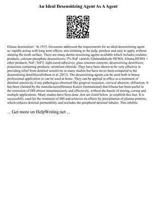 An Ideal Desensitizing Agent As AAgent
Gluma desensitizer : In 1935, Grossman addressed the requirements for an ideal desensitizing agent
as: rapidly acting with long term effects, non irritating to the pulp, painless and easy to apply without
staining the tooth surface. There are many dentin sensitising agents available which includes oxalates
products, calcium phosphate desensitizers; 5% NaF varnish; Glutaraldehyde HEMA; Gluma,HEMA +
other products, NaF; SnF2; light cured adhesives; glass ionomer cements; desensitizing dentifrices;
potassium containing products; strontium chloride. They have been shown to be very effective in
providing relief from dentinal sensitivity in many studies but have never been compared to the
desensitising dentifrices(Gibson et al ,2013). The desensitising agents can be used both in house
professional application or can be used at home .They can be applied in office as a treatment of
dentinal sensitivity if any pathologies observed like gingival recession, cervical abrasion, abfraction. It
has been claimed by the manufactures(Heraeus Kulzer International) that Gluma has been useful in
the remission of DH almost instantaneously and effectively, without the hassle of mixing, curing and
multiple applications. Many studies have been done ,few are listed below ,to establish this fact. It is
successfully used for the treatment of DH and achieves its effects by precipitation of plasma proteins,
which reduces dentinal permeability and occludes the peripheral dentinal tubules. This inhibits
... Get more on HelpWriting.net ...
 